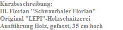 Kurzbeschreibung:
Hl. Florian "Schwanthaler Florian"
Original "LEPI"-Holzschnitzerei
Ausf�hrung Holz, gefasst, 35 cm hoch