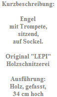 Kurzbeschreibung:

Engel
mit Trompete,
sitzend,
auf Sockel.

Original "LEPI"
Holzschnitzerei

Ausf�hrung:
Holz, gefasst,
34 cm hoch