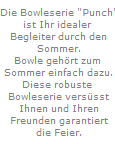 Die Bowleserie "Punch"
ist Ihr idealer 
Begleiter durch den
Sommer.
Bowle geh�rt zum 
Sommer einfach dazu.
Diese robuste 
Bowleserie vers�sst
Ihnen und Ihren
Freunden garantiert
die Feier.