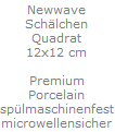 Newwave
Sch�lchen
Quadrat
12x12 cm

Premium
Porcelain
sp�lmaschinenfest
microwellensicher